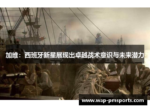 加维：西班牙新星展现出卓越战术意识与未来潜力