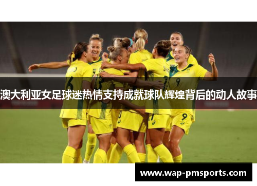 澳大利亚女足球迷热情支持成就球队辉煌背后的动人故事