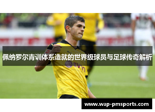 佩纳罗尔青训体系造就的世界级球员与足球传奇解析