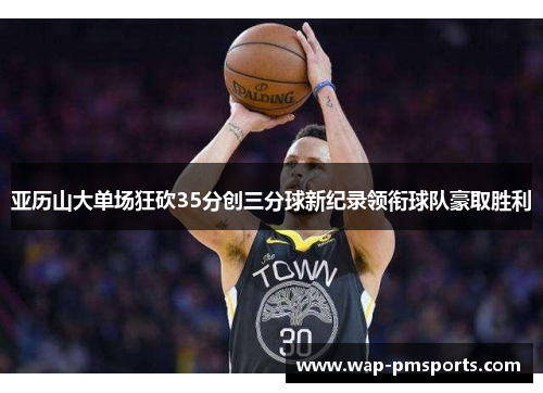 亚历山大单场狂砍35分创三分球新纪录领衔球队豪取胜利