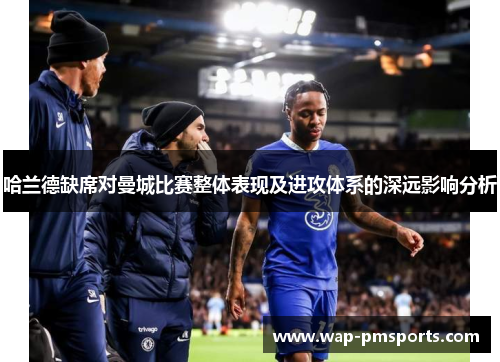 哈兰德缺席对曼城比赛整体表现及进攻体系的深远影响分析