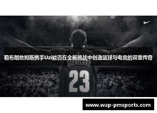 勒布朗詹姆斯携手Uzi能否在全新挑战中创造篮球与电竞的双重传奇